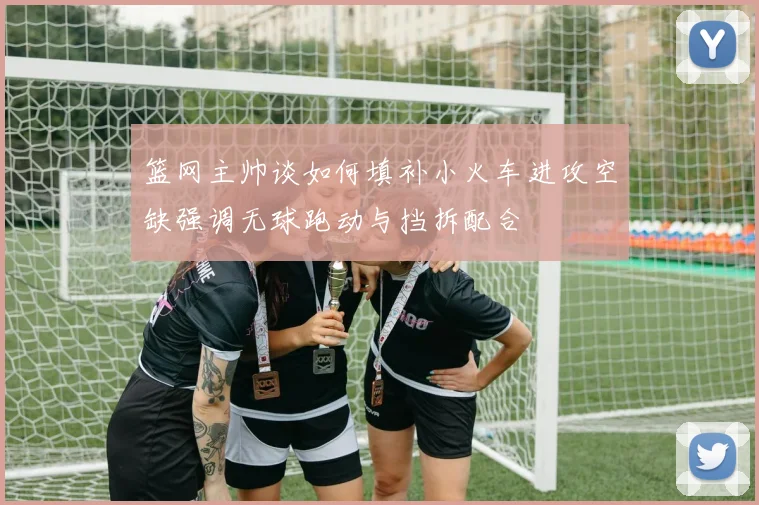 篮网主帅谈如何填补小火车进攻空缺强调无球跑动与挡拆配合