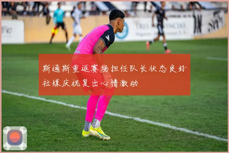 斯通斯重返赛场担任队长状态良好社媒庆祝复出心情激动