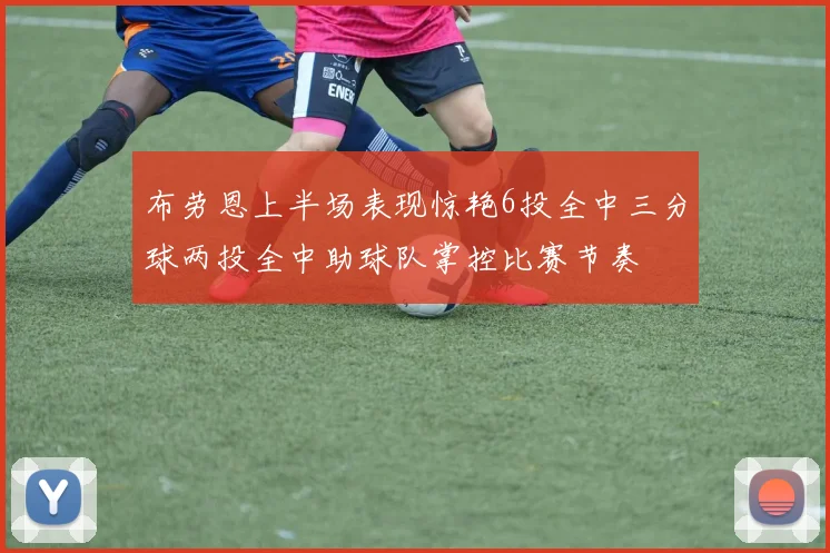 布劳恩上半场表现惊艳6投全中三分球两投全中助球队掌控比赛节奏