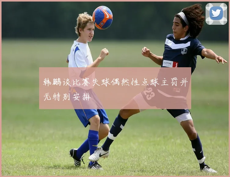 韩鹏谈比赛失球偶然性点球主罚并无特别安排
