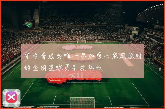 字母哥成为唯一参加勇士家庭派对的全明星球员引发热议