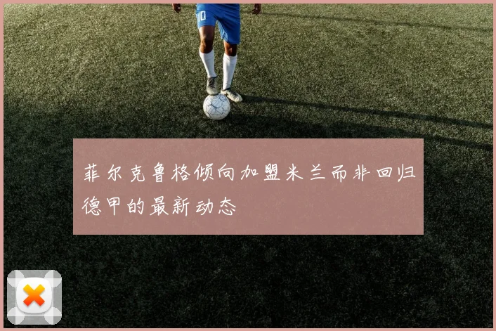 菲尔克鲁格倾向加盟米兰而非回归德甲的最新动态
