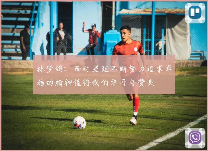 林梦鸽：面对差距不断努力追求卓越的精神值得我们学习与赞美