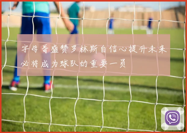 字母哥盛赞罗林斯自信心提升未来必将成为球队的重要一员