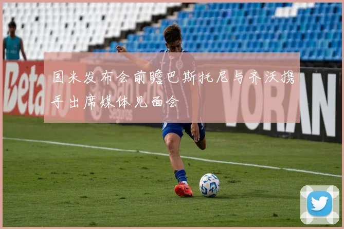 国米发布会前瞻巴斯托尼与齐沃携手出席媒体见面会