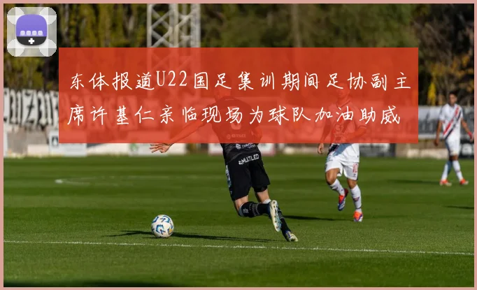 东体报道U22国足集训期间足协副主席许基仁亲临现场为球队加油助威