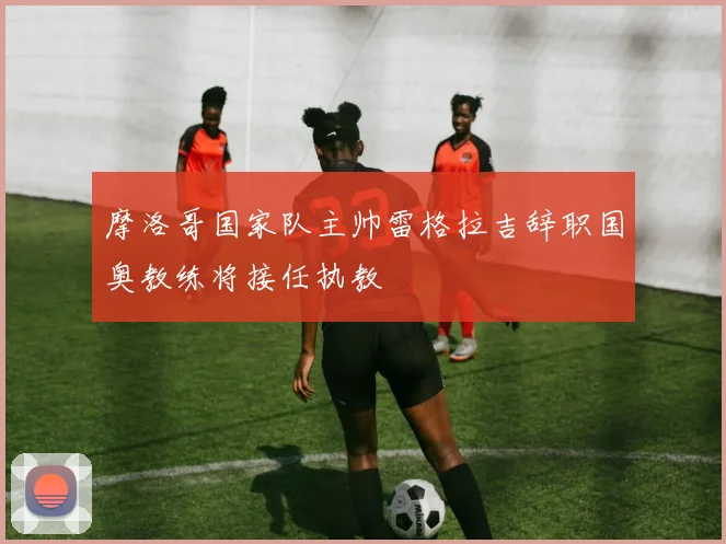 摩洛哥国家队主帅雷格拉吉辞职国奥教练将接任执教