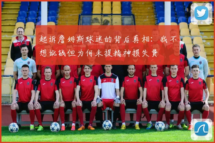 起诉詹姆斯球迷的背后真相：我不想讹钱但为何未提精神损失费