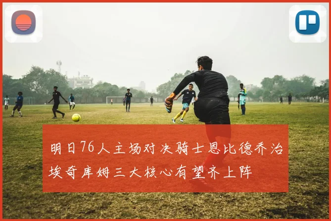 明日76人主场对决骑士恩比德乔治埃奇库姆三大核心有望齐上阵