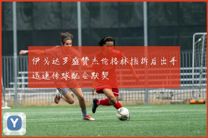 伊戈达罗盛赞杰伦格林挡拆后出手迅速传球配合默契