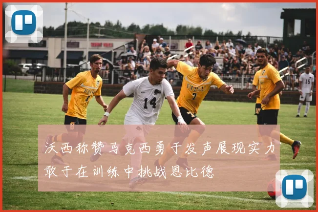 沃西称赞马克西勇于发声展现实力敢于在训练中挑战恩比德
