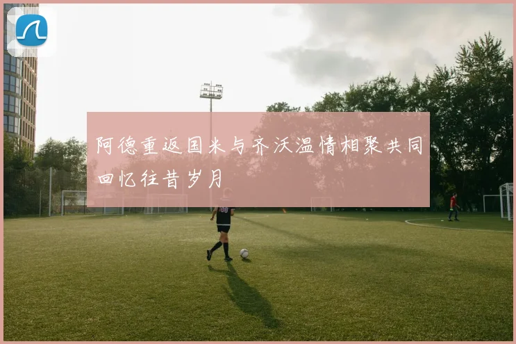 阿德重返国米与齐沃温情相聚共同回忆往昔岁月