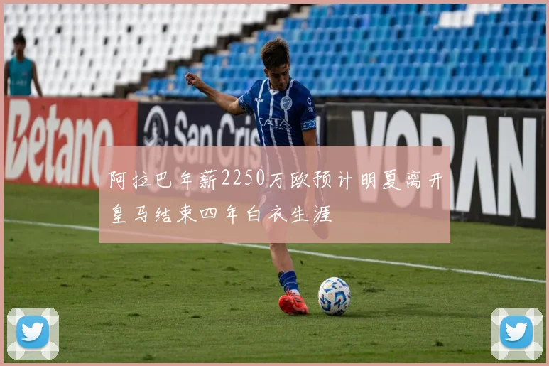阿拉巴年薪2250万欧预计明夏离开皇马结束四年白衣生涯