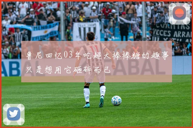 鲁尼回忆03年吃超大棒棒糖的趣事只是想用它砸碎而已