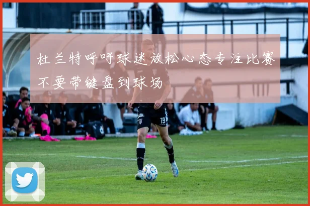 杜兰特呼吁球迷放松心态专注比赛不要带键盘到球场