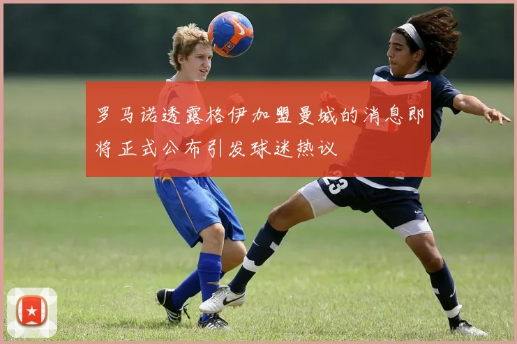 罗马诺透露格伊加盟曼城的消息即将正式公布引发球迷热议