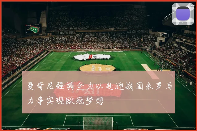 曼奇尼强调全力以赴迎战国米罗马力争实现欧冠梦想