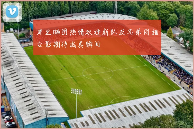 库里晒图热情欢迎新队友兄弟同框合影期待成真瞬间