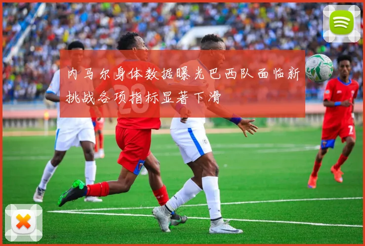 内马尔身体数据曝光巴西队面临新挑战各项指标显著下滑